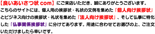 個人用の文例を集めた個人向け挨拶状文例集とビジネス用の文例を集めた法人用挨拶状文例集と喪中欠礼はがきや死亡通知、会葬礼状,四十九日法要の礼状、七七日忌返礼品同封礼状などの文例を集めた仏事関係挨拶状文例集があります。 個人用の文例を集めた個人向け挨拶状文例集とビジネス用の文例を集めた法人用挨拶状文例集と喪中欠礼はがきや死亡通知、会葬礼状,四十九日法要の礼状、七七日忌返礼品同封礼状などの文例を集めた仏事関係挨拶状文例集があります。