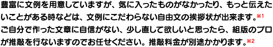 オプションで自分の書いた文章で作る自由文挨拶状印刷や文章を直す推敲サービスもあります。 オプションで自分の書いた文章で作る自由文挨拶状印刷や文章を直す推敲サービスもあります。